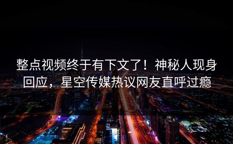 整点视频终于有下文了！神秘人现身回应，星空传媒热议网友直呼过瘾