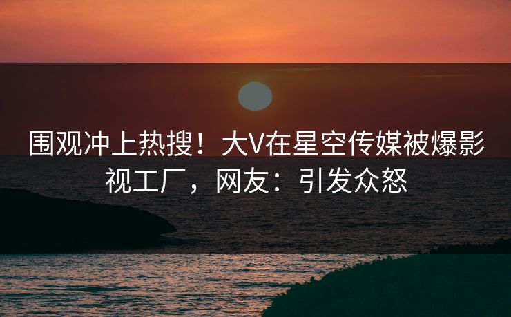 围观冲上热搜！大V在星空传媒被爆影视工厂，网友：引发众怒