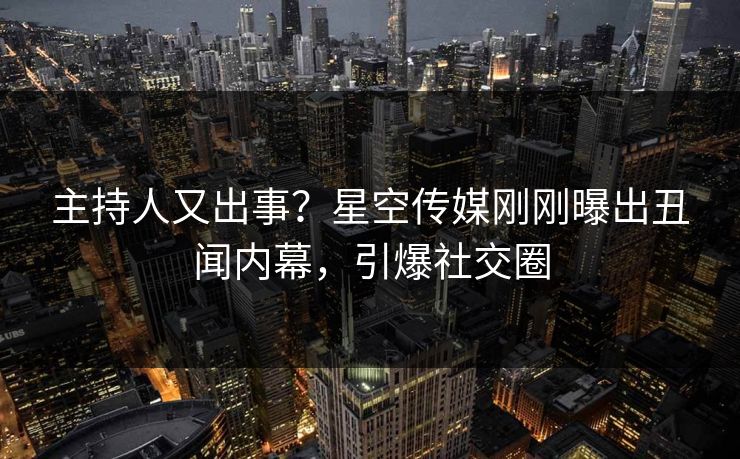 主持人又出事？星空传媒刚刚曝出丑闻内幕，引爆社交圈