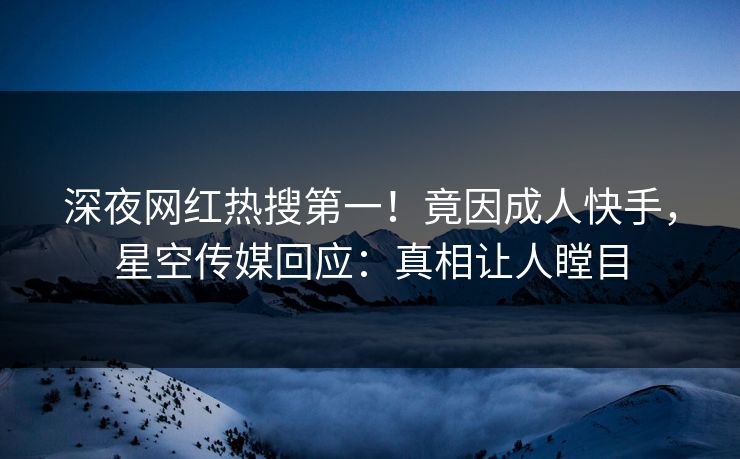 深夜网红热搜第一！竟因成人快手，星空传媒回应：真相让人瞠目