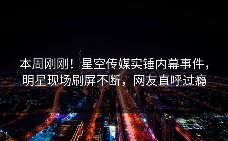 本周刚刚！星空传媒实锤内幕事件，明星现场刷屏不断，网友直呼过瘾