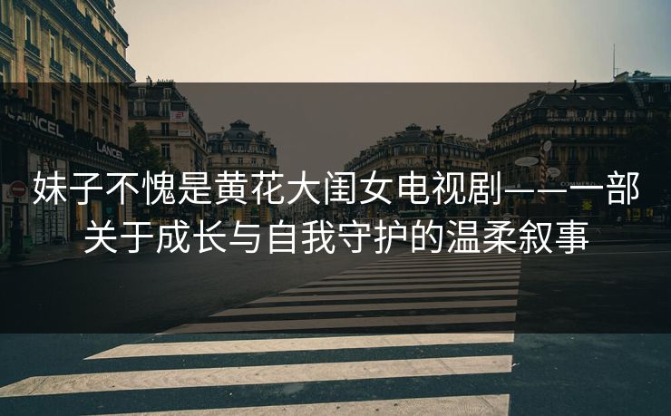 妹子不愧是黄花大闺女电视剧——一部关于成长与自我守护的温柔叙事