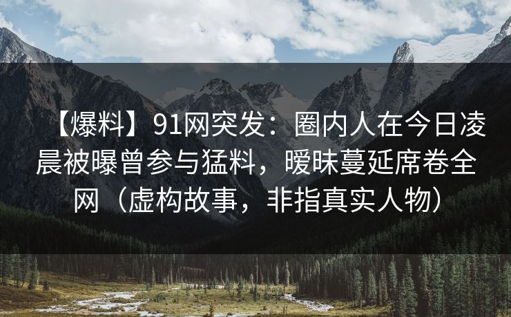 【爆料】91网突发：圈内人在今日凌晨被曝曾参与猛料，暧昧蔓延席卷全网（虚构故事，非指真实人物）