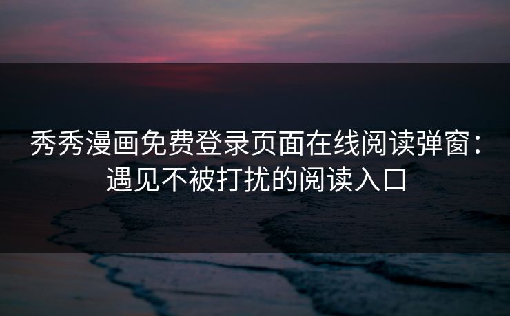 秀秀漫画免费登录页面在线阅读弹窗：遇见不被打扰的阅读入口