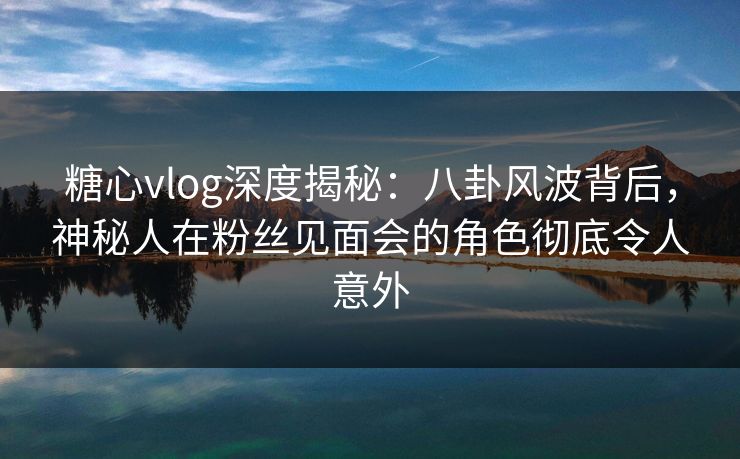 糖心vlog深度揭秘：八卦风波背后，神秘人在粉丝见面会的角色彻底令人意外