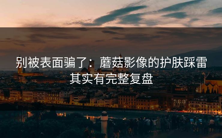别被表面骗了：蘑菇影像的护肤踩雷其实有完整复盘