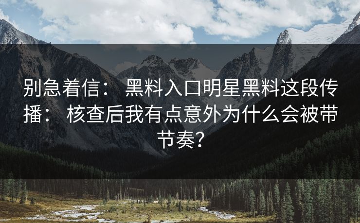别急着信： 黑料入口明星黑料这段传播： 核查后我有点意外为什么会被带节奏？
