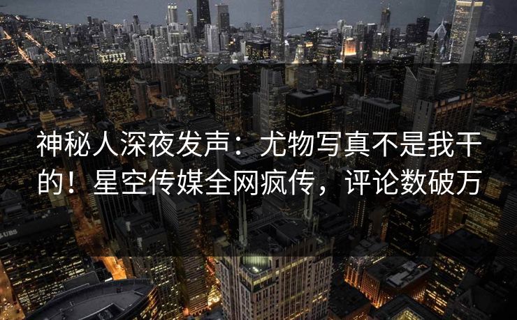 神秘人深夜发声：尤物写真不是我干的！星空传媒全网疯传，评论数破万