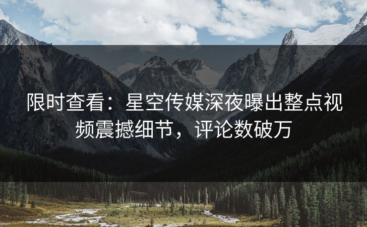 限时查看：星空传媒深夜曝出整点视频震撼细节，评论数破万