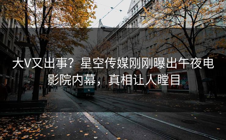 大V又出事？星空传媒刚刚曝出午夜电影院内幕，真相让人瞠目
