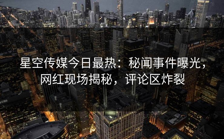 星空传媒今日最热：秘闻事件曝光，网红现场揭秘，评论区炸裂