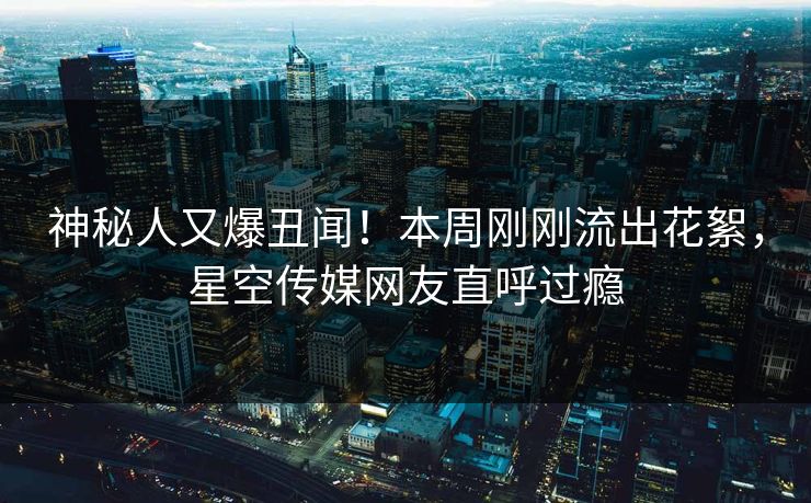 神秘人又爆丑闻！本周刚刚流出花絮，星空传媒网友直呼过瘾