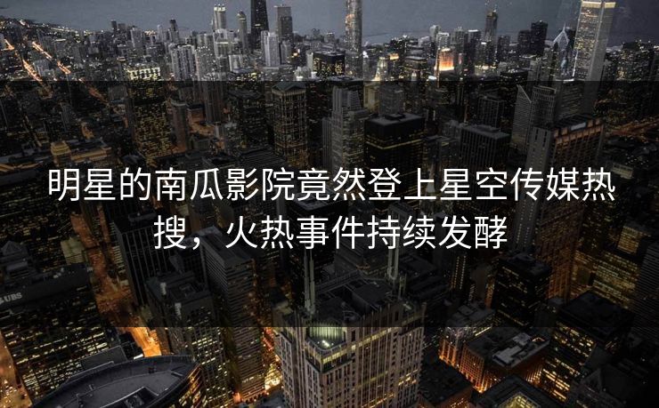 明星的南瓜影院竟然登上星空传媒热搜，火热事件持续发酵