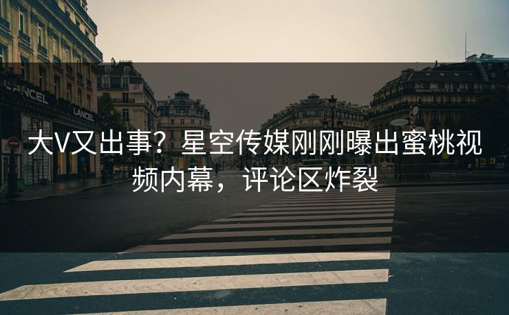 大V又出事？星空传媒刚刚曝出蜜桃视频内幕，评论区炸裂