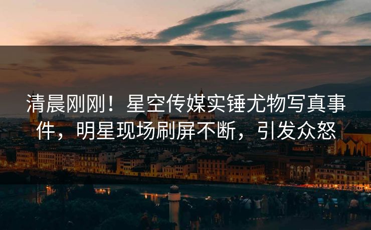 清晨刚刚！星空传媒实锤尤物写真事件，明星现场刷屏不断，引发众怒