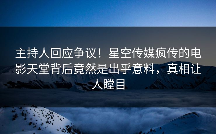 主持人回应争议！星空传媒疯传的电影天堂背后竟然是出乎意料，真相让人瞠目