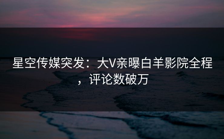 星空传媒突发：大V亲曝白羊影院全程，评论数破万