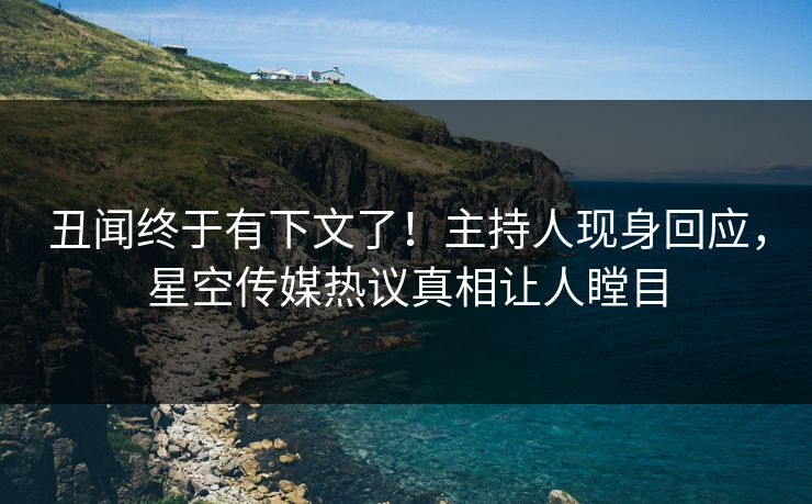 丑闻终于有下文了！主持人现身回应，星空传媒热议真相让人瞠目