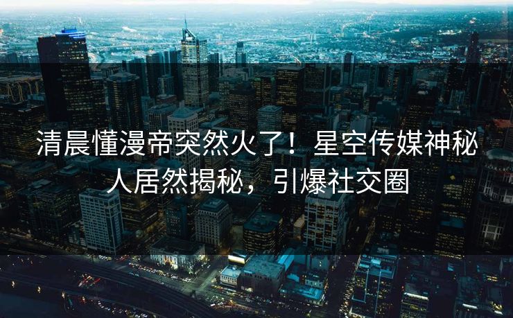 清晨懂漫帝突然火了！星空传媒神秘人居然揭秘，引爆社交圈