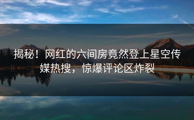 揭秘！网红的六间房竟然登上星空传媒热搜，惊爆评论区炸裂