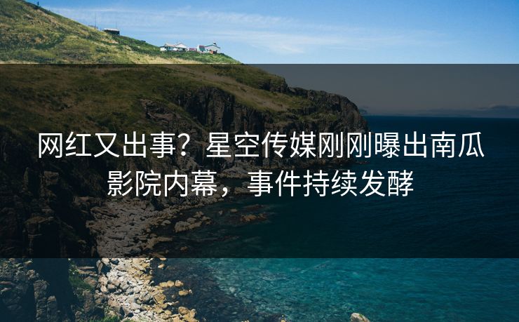网红又出事？星空传媒刚刚曝出南瓜影院内幕，事件持续发酵