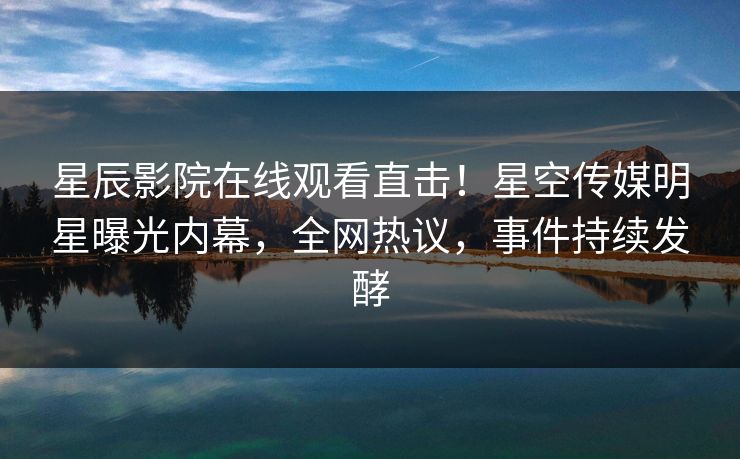 星辰影院在线观看直击！星空传媒明星曝光内幕，全网热议，事件持续发酵