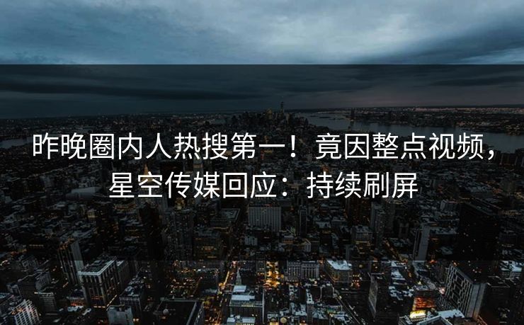 昨晚圈内人热搜第一！竟因整点视频，星空传媒回应：持续刷屏