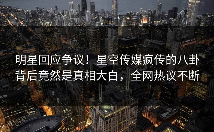 明星回应争议！星空传媒疯传的八卦背后竟然是真相大白，全网热议不断