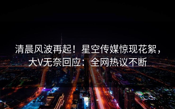 清晨风波再起！星空传媒惊现花絮，大V无奈回应：全网热议不断