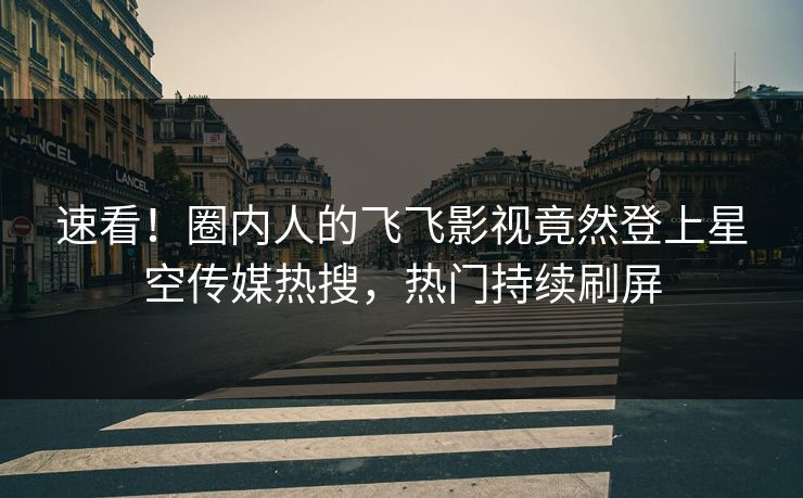 速看！圈内人的飞飞影视竟然登上星空传媒热搜，热门持续刷屏