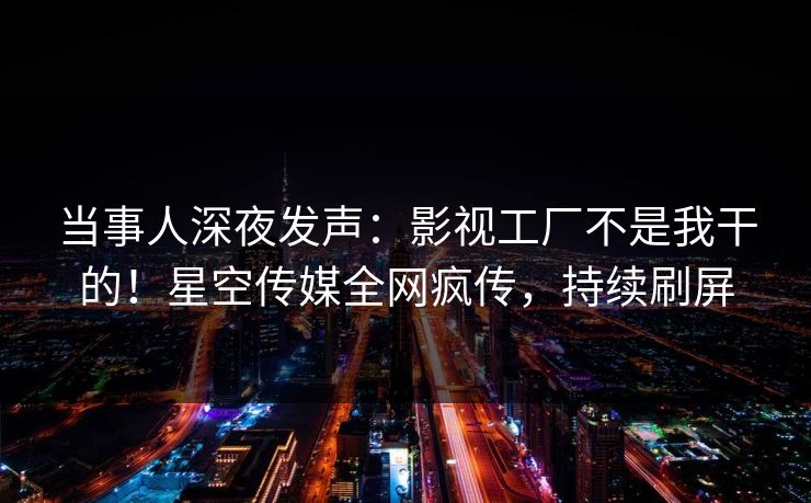 当事人深夜发声：影视工厂不是我干的！星空传媒全网疯传，持续刷屏