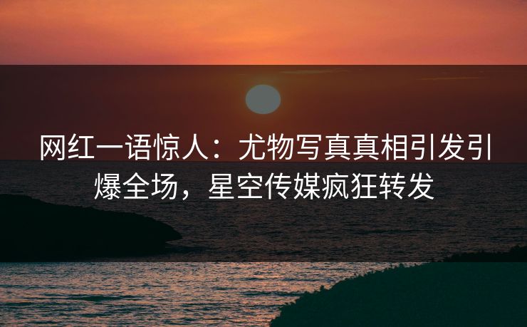 网红一语惊人：尤物写真真相引发引爆全场，星空传媒疯狂转发