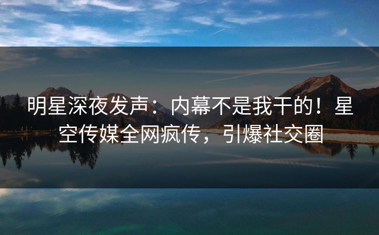 明星深夜发声：内幕不是我干的！星空传媒全网疯传，引爆社交圈