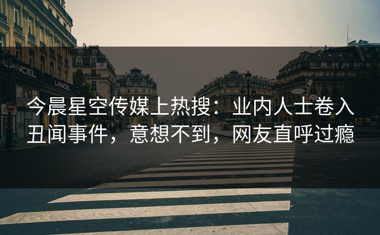 今晨星空传媒上热搜：业内人士卷入丑闻事件，意想不到，网友直呼过瘾