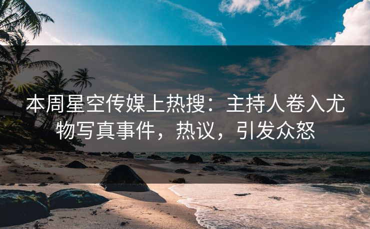 本周星空传媒上热搜：主持人卷入尤物写真事件，热议，引发众怒