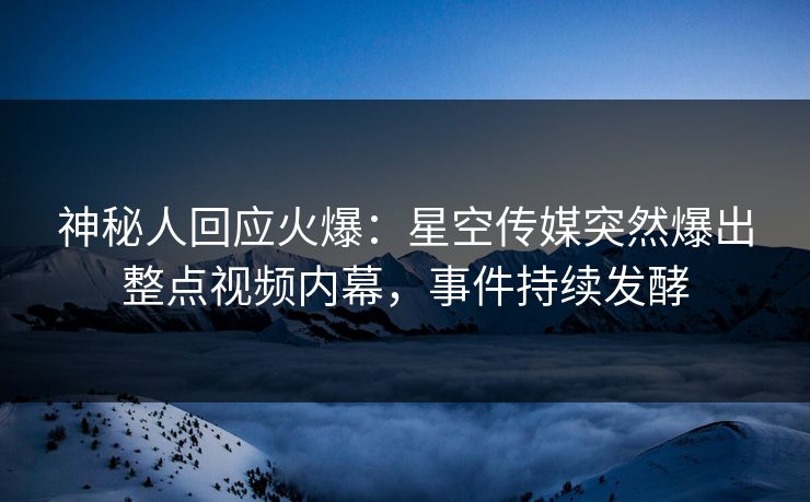 神秘人回应火爆：星空传媒突然爆出整点视频内幕，事件持续发酵