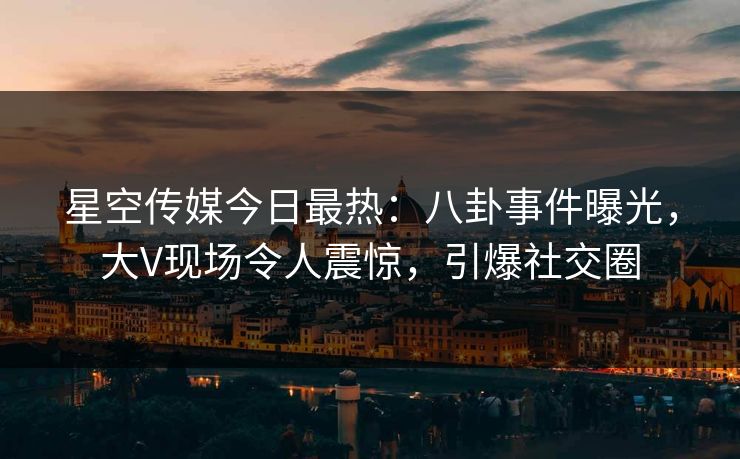 星空传媒今日最热：八卦事件曝光，大V现场令人震惊，引爆社交圈