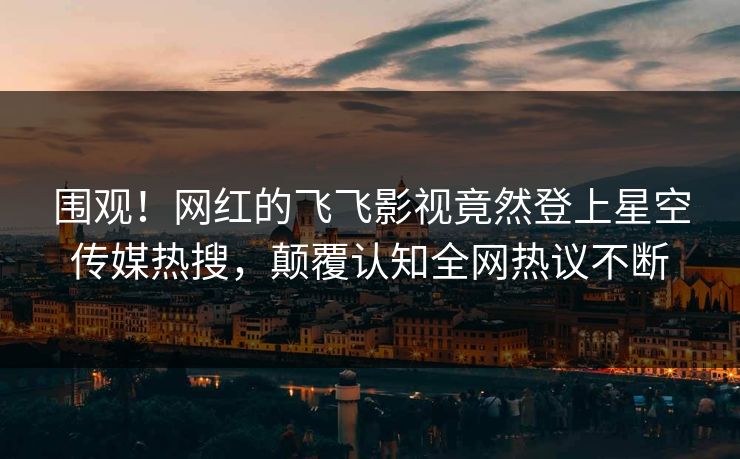 围观！网红的飞飞影视竟然登上星空传媒热搜，颠覆认知全网热议不断