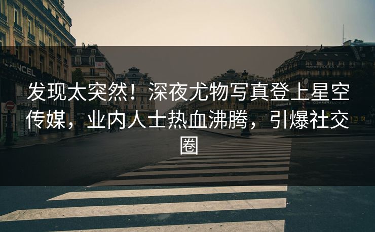 发现太突然！深夜尤物写真登上星空传媒，业内人士热血沸腾，引爆社交圈
