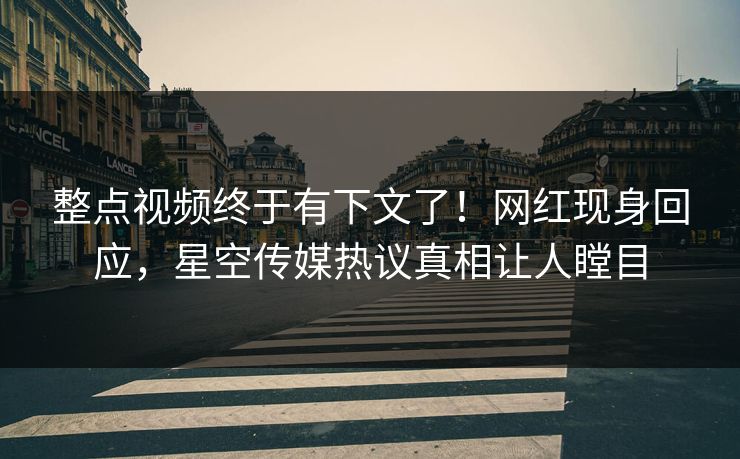 整点视频终于有下文了！网红现身回应，星空传媒热议真相让人瞠目