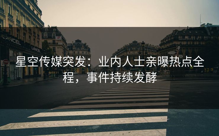 星空传媒突发：业内人士亲曝热点全程，事件持续发酵