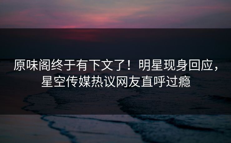 原味阁终于有下文了！明星现身回应，星空传媒热议网友直呼过瘾