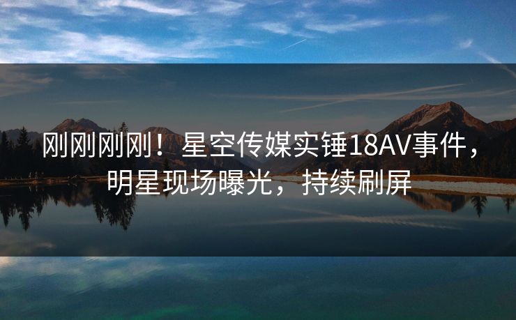 刚刚刚刚！星空传媒实锤18AV事件，明星现场曝光，持续刷屏