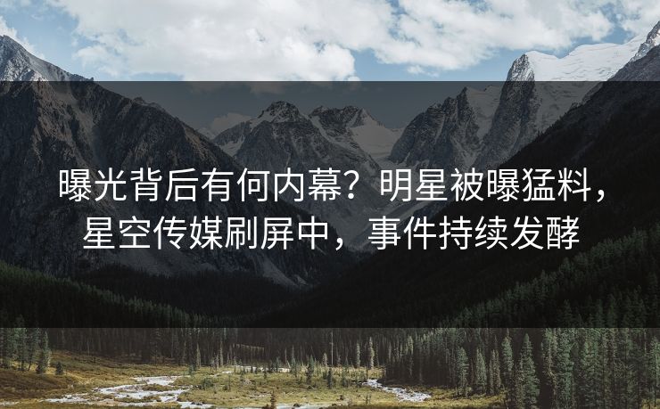 曝光背后有何内幕？明星被曝猛料，星空传媒刷屏中，事件持续发酵