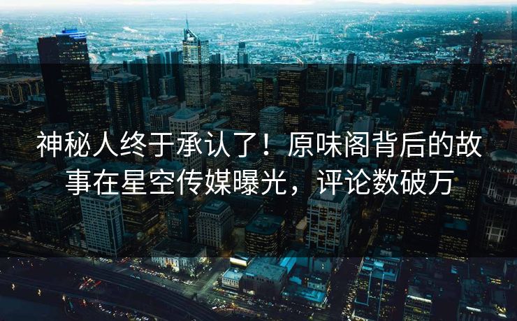 神秘人终于承认了！原味阁背后的故事在星空传媒曝光，评论数破万