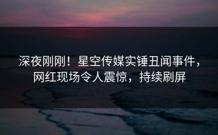 深夜刚刚！星空传媒实锤丑闻事件，网红现场令人震惊，持续刷屏