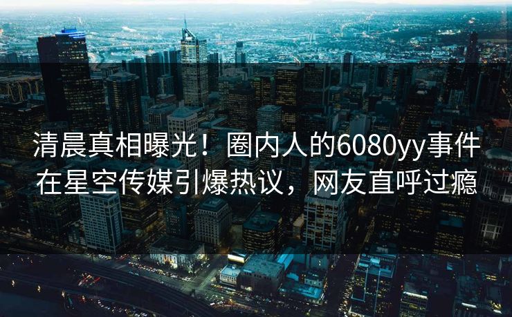清晨真相曝光！圈内人的6080yy事件在星空传媒引爆热议，网友直呼过瘾