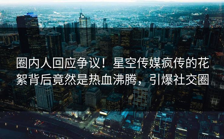 圈内人回应争议！星空传媒疯传的花絮背后竟然是热血沸腾，引爆社交圈