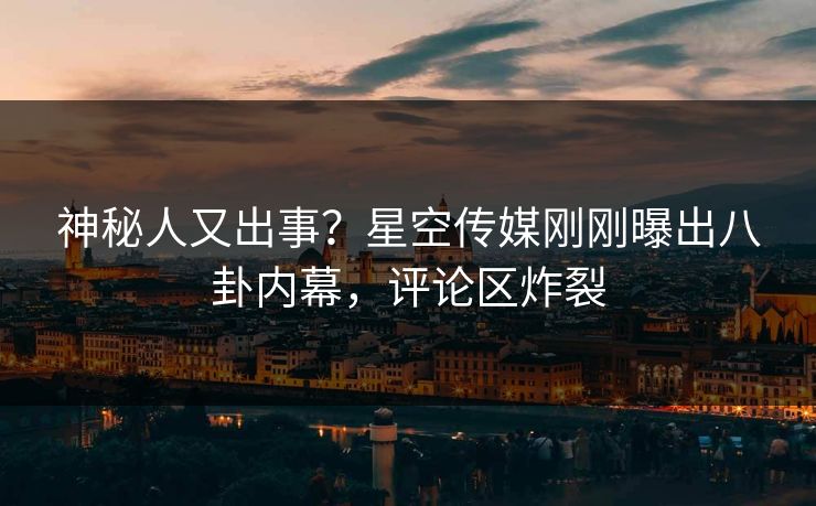 神秘人又出事？星空传媒刚刚曝出八卦内幕，评论区炸裂