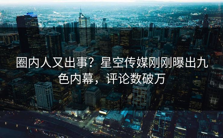 圈内人又出事？星空传媒刚刚曝出九色内幕，评论数破万